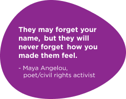 They may forget their name, but they will never forget how you made them feel. - Maya Angelou, poet