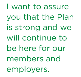 I want to assure you that the Plan is strong and we will continue to be here for our members and employers.